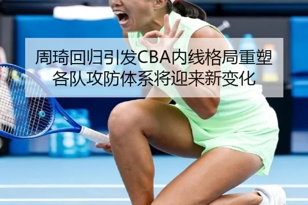 周琦回归引发CBA内线格局重塑各队攻防体系将迎来新变化