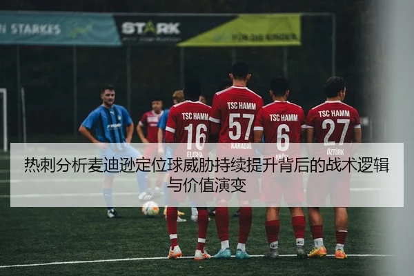 热刺分析麦迪逊定位球威胁持续提升背后的战术逻辑与价值演变