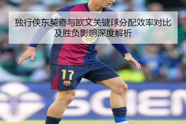 独行侠东契奇与欧文关键球分配效率对比及胜负影响深度解析