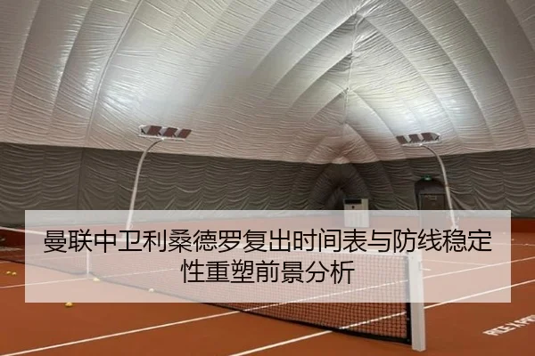 曼联中卫利桑德罗复出时间表与防线稳定性重塑前景分析