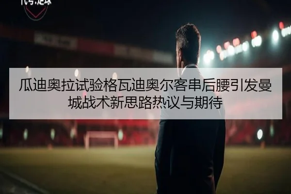 瓜迪奥拉试验格瓦迪奥尔客串后腰引发曼城战术新思路热议与期待