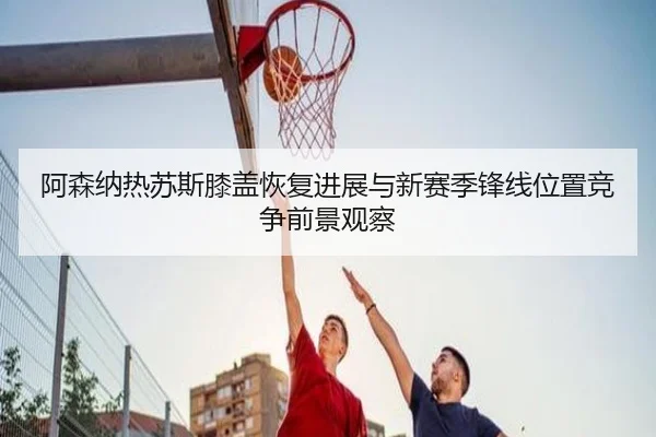 阿森纳热苏斯膝盖恢复进展与新赛季锋线位置竞争前景观察