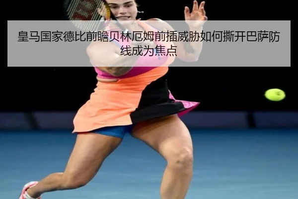 皇马国家德比前瞻贝林厄姆前插威胁如何撕开巴萨防线成为焦点