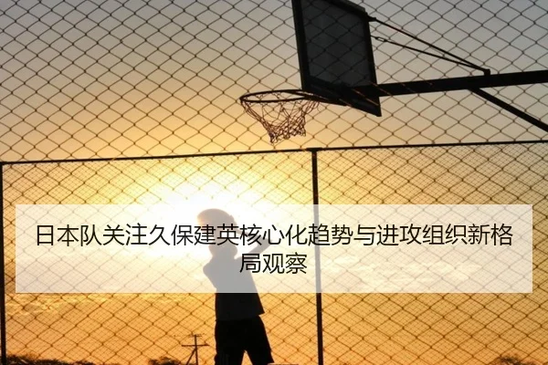 日本队关注久保建英核心化趋势与进攻组织新格局观察