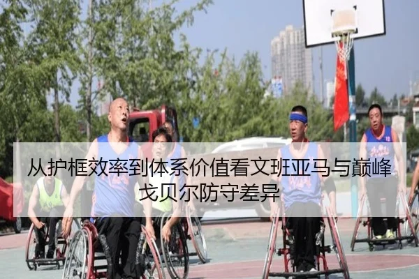 从护框效率到体系价值看文班亚马与巅峰戈贝尔防守差异