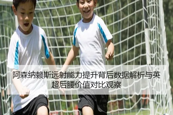 阿森纳赖斯远射能力提升背后数据解析与英超后腰价值对比观察