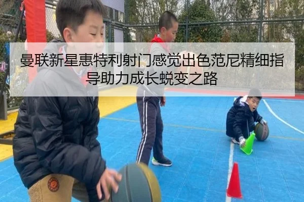 曼联新星惠特利射门感觉出色范尼精细指导助力成长蜕变之路