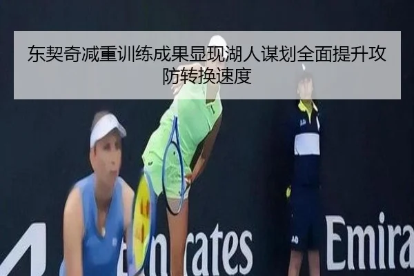 东契奇减重训练成果显现湖人谋划全面提升攻防转换速度